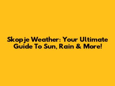 Skopje Weather: Your Ultimate Guide To Sun, Rain & More!