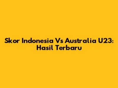 Skor Indonesia Vs Australia U23: Hasil Terbaru