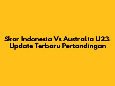 Skor Indonesia Vs Australia U23: Update Terbaru Pertandingan