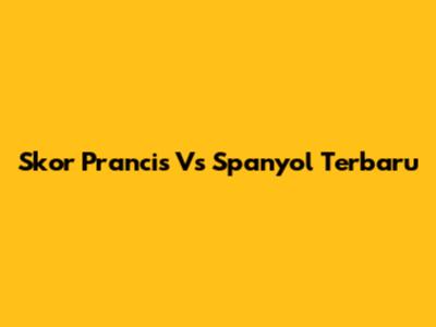 Skor Prancis Vs Spanyol Terbaru