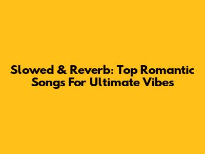 Slowed & Reverb: Top Romantic Songs For Ultimate Vibes