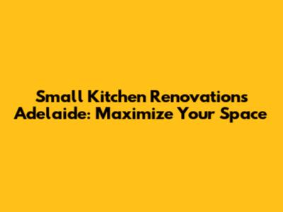 Small Kitchen Renovations Adelaide: Maximize Your Space