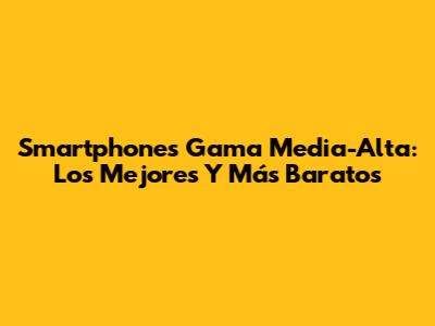 Smartphones Gama Media-Alta: Los Mejores Y Más Baratos