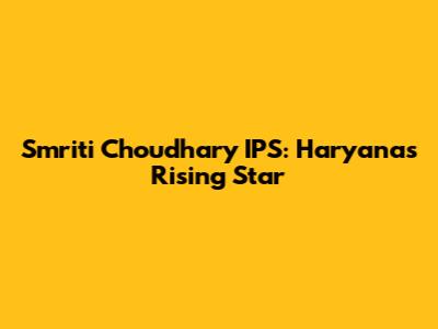 Smriti Choudhary IPS: Haryana's Rising Star