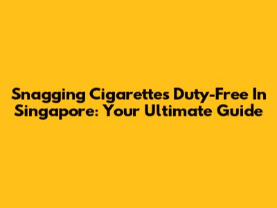 Snagging Cigarettes Duty-Free In Singapore: Your Ultimate Guide