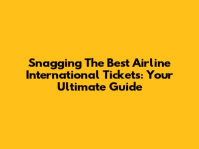 Snagging The Best Airline International Tickets: Your Ultimate Guide