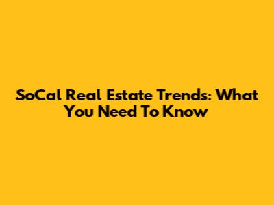SoCal Real Estate Trends: What You Need To Know