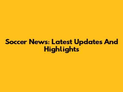 Soccer News: Latest Updates And Highlights