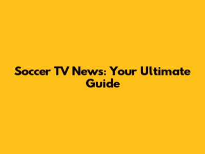 Soccer TV News: Your Ultimate Guide