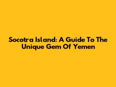 Socotra Island: A Guide To The Unique Gem Of Yemen