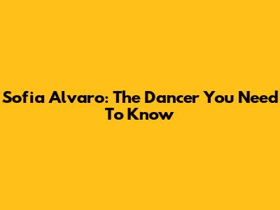Sofia Alvaro: The Dancer You Need To Know