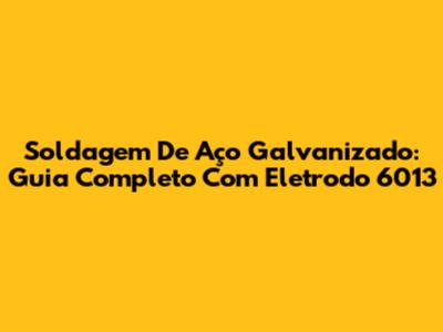 Soldagem De Aço Galvanizado: Guia Completo Com Eletrodo 6013