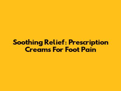 Soothing Relief: Prescription Creams For Foot Pain