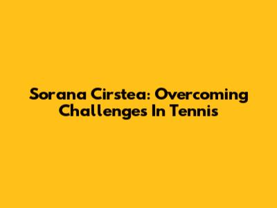Sorana Cirstea: Overcoming Challenges In Tennis