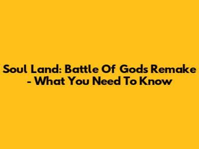 Soul Land: Battle Of Gods Remake - What You Need To Know