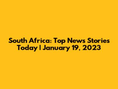 South Africa: Top News Stories Today | January 19, 2023
