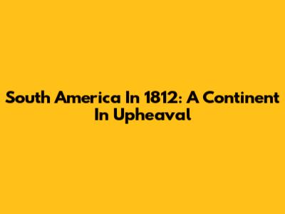 South America In 1812: A Continent In Upheaval