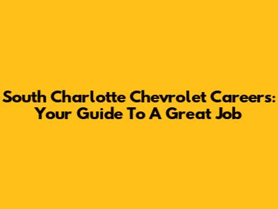 South Charlotte Chevrolet Careers: Your Guide To A Great Job