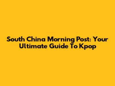 South China Morning Post: Your Ultimate Guide To Kpop