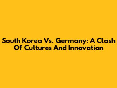 South Korea Vs. Germany: A Clash Of Cultures And Innovation