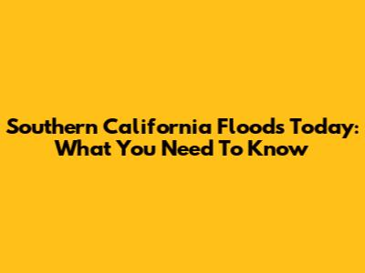 Southern California Floods Today: What You Need To Know