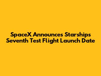 SpaceX Announces Starship's Seventh Test Flight Launch Date