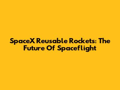 SpaceX Reusable Rockets: The Future Of Spaceflight