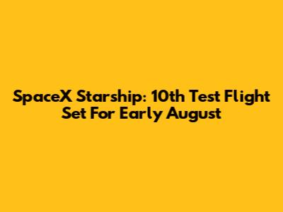 SpaceX Starship: 10th Test Flight Set For Early August