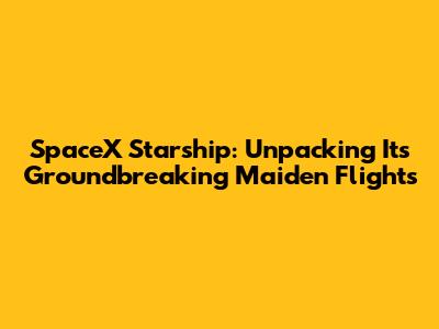 SpaceX Starship: Unpacking Its Groundbreaking Maiden Flights
