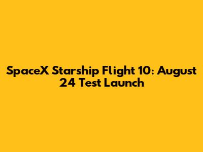 SpaceX Starship Flight 10: August 24 Test Launch