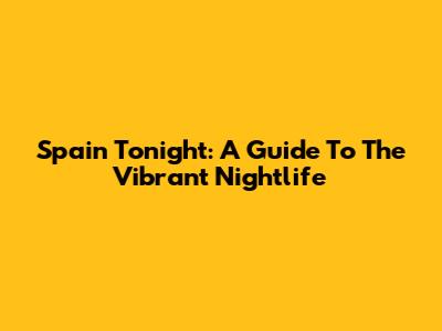 Spain Tonight: A Guide To The Vibrant Nightlife