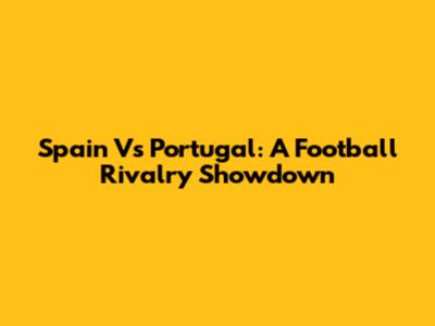Spain Vs Portugal: A Football Rivalry Showdown