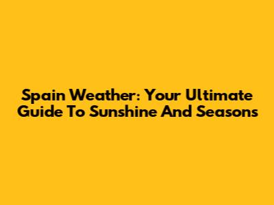 Spain Weather: Your Ultimate Guide To Sunshine And Seasons