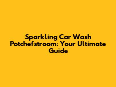 Sparkling Car Wash Potchefstroom: Your Ultimate Guide