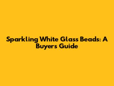 Sparkling White Glass Beads: A Buyer's Guide