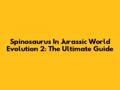 Spinosaurus In Jurassic World Evolution 2: The Ultimate Guide