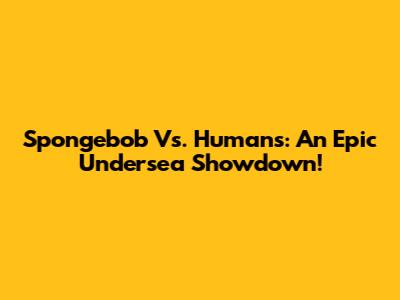 Spongebob Vs. Humans: An Epic Undersea Showdown!