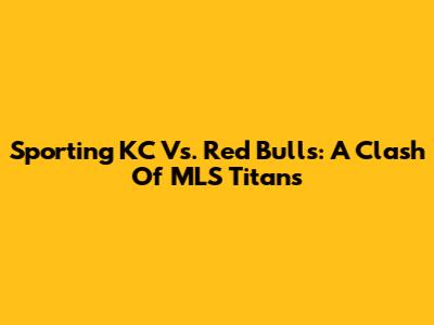 Sporting KC Vs. Red Bulls: A Clash Of MLS Titans
