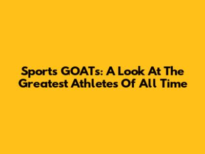Sports GOATs: A Look At The Greatest Athletes Of All Time