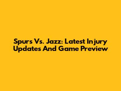 Spurs Vs. Jazz: Latest Injury Updates And Game Preview