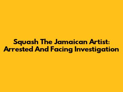 Squash The Jamaican Artist: Arrested And Facing Investigation