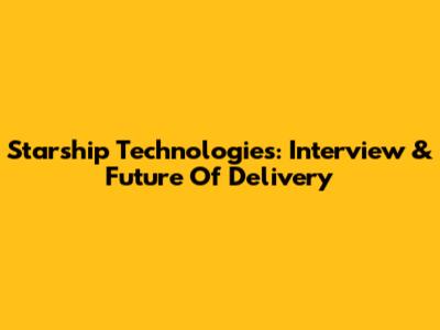 Starship Technologies: Interview & Future Of Delivery
