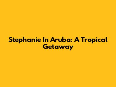 Stephanie In Aruba: A Tropical Getaway