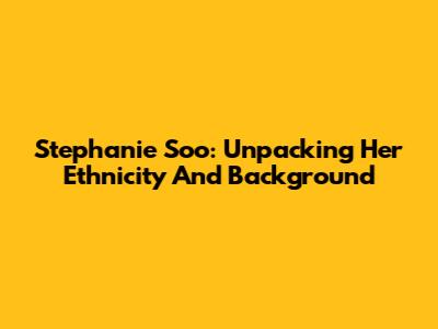 Stephanie Soo: Unpacking Her Ethnicity And Background
