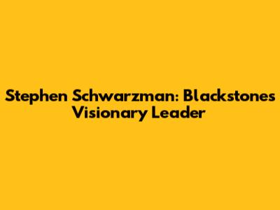 Stephen Schwarzman: Blackstone's Visionary Leader