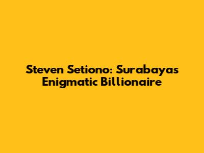 Steven Setiono: Surabaya's Enigmatic Billionaire