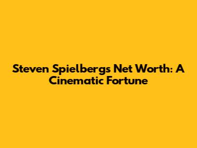 Steven Spielberg's Net Worth: A Cinematic Fortune