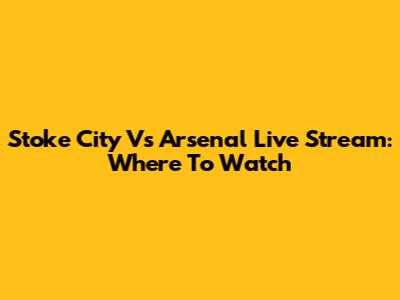 Stoke City Vs Arsenal Live Stream: Where To Watch