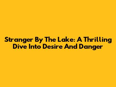 Stranger By The Lake: A Thrilling Dive Into Desire And Danger