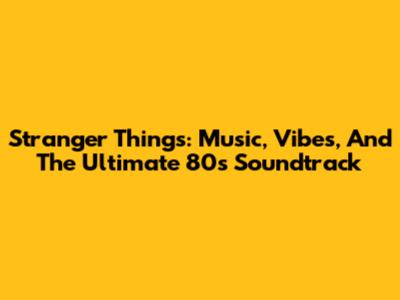 Stranger Things: Music, Vibes, And The Ultimate 80s Soundtrack